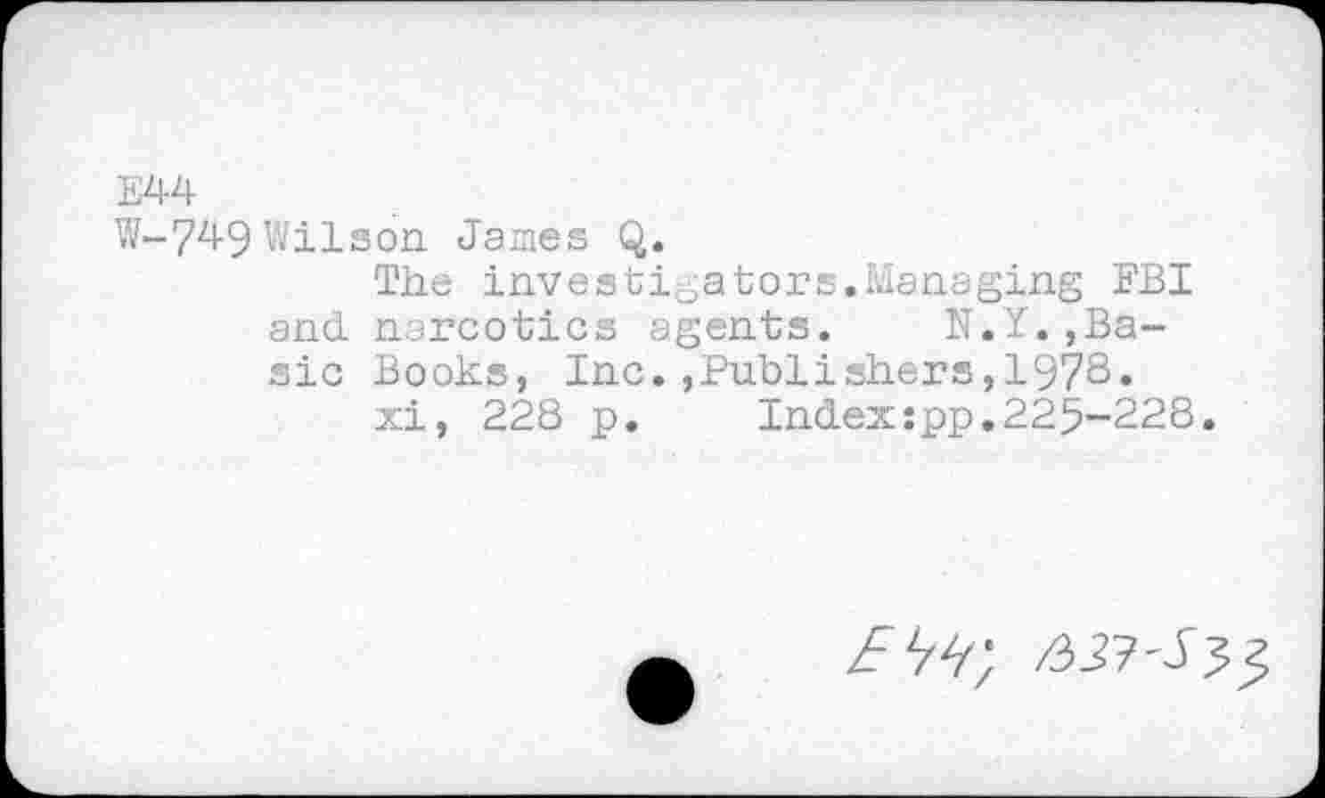 ﻿E44
W-749 Wilson James Q.
The investigators.Managing FBI and narcotics agents. N.Y.,Basic Books, Inc.»Publishers,1978.
xi, 228 p. Index:pp.225-228.